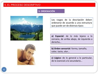 Los rasgos de la descripción deben
ordenarse de acuerdo a una estructura
que puede ser de diversos tipos:
3. ORDENACIÓN
a) Espacial: de lo más lejano a lo
cercano, de arriba abajo, de izquierda a
derecha…
b) Orden sensorial: forma, tamaño,
color, tacto, olor…
c) Lógico: de lo general a lo particular,
de lo esencial a lo secundario…
5. EL PROCESO DESCRIPTIVO
45
 