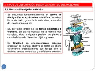 3. TIPOS DE DESCRIPCIÓN SEGÚN LA ACTIVTUD DEL HABLANTE
• Se encuentra fundamentalmente en textos de
divulgación o explicación científica, estudios,
libros de texto, guías de la naturaleza, manuales
de uso de aparatos, etc.
• Es, por tanto, propia de los textos científicos o
técnicos. En ella se muestra, de la manera más
completa, clara y rigurosa posible, las partes y
características de diferentes objetos y seres.
• Su finalidad es eminentemente práctica:
presentar de manera objetiva al lector un objeto
clasificando ordenadamente sus rasgos con la
finalidad de que lo conozca y lo diferencie de otros.
3.1. Descripción objetiva o técnica
8
 