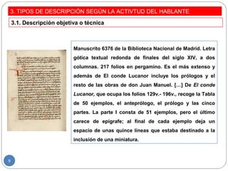 3. TIPOS DE DESCRIPCIÓN SEGÚN LA ACTIVTUD DEL HABLANTE
Manuscrito 6376 de la Biblioteca Nacional de Madrid. Letra
gótica textual redonda de finales del siglo XIV, a dos
columnas. 217 folios en pergamino. Es el más extenso y
además de El conde Lucanor incluye los prólogos y el
resto de las obras de don Juan Manuel. […] De El conde
Lucanor, que ocupa los folios 129v.- 196v., recoge la Tabla
de 50 ejemplos, el anteprólogo, el prólogo y las cinco
partes. La parte I consta de 51 ejemplos, pero el último
carece de epígrafe; al final de cada ejemplo deja un
espacio de unas quince líneas que estaba destinado a la
inclusión de una miniatura.
3.1. Descripción objetiva o técnica
9
 