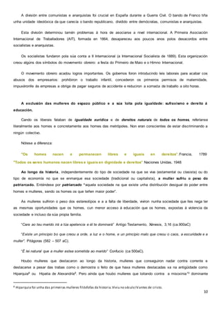 10
A división entre comunistas e anarquistas foi crucial en España durante a Guerra Civil. O bando de Franco tiña
unha unidade ideolóxica da que carecía o bando republicano, dividido entre demócratas, comunistas e anarquistas.
Esta división determinou tamén problemas á hora de asociarse a nivel internacional. A Primeira Asociación
Internacional de Traballadores (AIT), formada en 1864, desapareceu aos poucos anos polos desacordos entre
socialistas e anarquistas.
Os socialistas fundaron pola súa conta a II Internacional (a Internacional Socialista de 1889). Esta organización
creou algúns dos símbolos do movemento obreiro: a festa do Primeiro de Maio e o Himno Internacional.
O movemento obreiro acadou logros importantes. Os gobernos foron introducindo leis laborais para acabar cos
abusos dos empresarios: prohibiron o traballo infantil, concederon os primeiros permisos de maternidade,
impuxéronlle ás empresas a obriga de pagar seguros de accidente e reduciron a xornada de traballo a oito horas.
A exclusión das mulleres do espazo público e a súa loita pola igualdade: sufraxismo e dereito á
educación.
Cando os liberais falaban de igualdade xurídica e de dereitos naturais de todos os homes, referíanse
literalmente aos homes e concretamente aos homes das metrópoles. Non eran conscientes de estar discriminando a
ningún colectivo.
Nótese a diferenza:
"Os homes nacen e permanecen libres e iguais en dereitos”.Francia, 1789
"Todos os seres humanos nacen libres e iguais en dignidade e dereitos” Naciones Unidas, 1948
Ao longo da historia, independentemente do tipo de sociedade na que se viva (estamental ou clasista) ou do
tipo de economía no que se enmarque esa sociedade (tradicional ou capitalista), a muller sufriu o peso do
patriarcado. Enténdese por patriarcado “aquela sociedade na que existe unha distribución desigual do poder entre
homes e mulleres, sendo os homes os que teñen maior poder”.
As mulleres sufriron o peso dos estereotipos e a a falta de liberdade, viviron nunha sociedade que lles nega ter
as mesmas oportunidades que os homes, cun menor acceso á educación que os homes, expostas á violencia da
sociedade e incluso da súa propia familia.
“Cara ao teu marido irá a túa apetencia e él te dominará” Antigo Testamento, Xénesis, 3,16 (ca.900aC)
“Existe un principio bo que creou a orde, a luz e o home, e un principio malo que creou o caos, a escuridade e a
muller”. Pitágoras (582 – 507 aC).
“É lei natural que a muller estea sometida ao marido” Confucio (ca 500aC).
Houbo mulleres que destacaron ao longo da historia, mulleres que conseguiron nadar contra corrente e
destacarse a pesar das trabas como o demostra o feito de que haxa mulleres destacadas xa na antigüidade como
Hiparquia8 ou Hipatia de Alexandría9. Pero aínda que houbo mulleres que loitando contra a misoxinia10 dominante
8 Hiparquia foi unha das primeiras mulleres filósfofas da historia.Viviu no século IVantes de cristo.
 