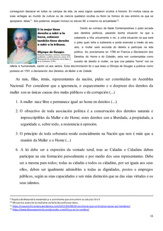 11
conseguiron destacar en todos os campos da vida, os seus logros quedaron ocultos á historia. En moitos casos as
súas achegas ao mundo da cultura ou da ciencia quedaron ocultas ou foron os homes do seu entorno os que se
apropiaron delas11. Isto podemos atopalo incluso no século XX e mesmo na actualidade12.
Cando ao comezo da Idade Contemporánea o pobo accede
aos dereitos políticos, pasando dunha situación na que a
soberanía a tiña unicamente o rei, a unha situación na que será
o pobo quen teña a soberanía e poida exercela a través do seu
voto, a muller será excluída do dereito a participar na vida
política. Ao proclamarse en 1789 en Francia a Declaración dos
Dereitos do Home e do Cidadán, esta non contemplaba como
suxeito de dereito á muller, xa que coa palabra “home” non se
refería á humanidade, senón só aos varóns. Esta discriminación foi o que levou a Olimpia de Gouges a publicar como
protesta en 1791 a Declaración dos Dereitos da Muller e da Cidadá:
As nais, fillas, irmás, representantes da nación, piden ser constituídas en Asemblea
Nacional. Por considerar que a ignorancia, o esquecemento e o desprezo dos dereitos da
muller son as únicas causas dos males públicos e da corrupción (...)
1. A muller nace libre e permanece igual ao home en dereitos (...).
2. O obxectivo de toda asociación política é a conservación dos dereitos naturais e
imprescriptibles da Muller e do Home; estes dereitos son a liberdade, a propiedade, a
seguridade e, sobre todo, a resistencia á opresión.
3. O principio de toda soberanía reside esencialmente na Nación que non é máis que a
reunión da Muller e o Home (...)
6. A lei debe ser a expresión da vontade xeral; toas as Cidadás e Cidadáns deben
participar na súa formación persoalmente e por medio dos seus representantes. Debe
ser a mesma para todos; todas as cidadás e todos os cidadáns, por ser iguais aos seus
ollos, deben ser igualmente admisibles a todas as dignidades, postos e empregos
públicos, según as súas capacidades e sen máis distinción que as das súas virtudes e os
seus talentos.
9 Hipatia deAlexandría matemática e astrónoma que viviu entre os séculos IVe V
10 Misoxinia:aversión ásmulleres ou falta deconfianza nelas.
11 https://soyunachicamala.wordpress.com/2015/05/08/10-escritoras-que-se-hicieron-pasar-por-hombres/
12 https://www.bbvaopenmind.com/grandes-cientificas-en-la-sombra/
 