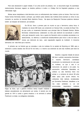 12
Pero esta declaración é papel mollado. É só unha acción de protesta, non un documento legal. As asembleas
revolucionarias francesas negaron os dereitos políticos á muller e o Código Civil de Napoleón perpetuou a súa
inferioridade legal.
Moitas veces interprétase a loita feminista como un enfrontamento das mulleres contra os homes. Pero non é tal.
Houbo homes feministas dende o principio, que loitaron polos dereitos das mulleres.Como exemplo xa vimos no seu
momento os escritos do ilustrado Bieito Xerónimo Feixoo. Na época da Revolución Francesa podemos destacar
tamén ao marqués de Condorcet, por exemplo.
Os EE.UU. foron o primeiro país do mundo no que o feminismo cobrou forza. A
mediados do século XIX houbo una convención en Seneca Falls, no estado de Nova York,
da que xurdiu un movemento feminista cuxa principal líder foi Elisabeth Stanton. Moitas
feministas norteamericanas colaboraron na loita pola abolición da escravitude e sufriron
unha gran decepción cando, tras a guerra de Secesión entre os estados escravistas e os
abolicionistas, se reformou a constitución estadounidense para incluír o voto de todos os
homes sen distinción de raza... pero seguíaselle negando ás mulleres!. A misoxinia
demostrou ser máis forte que o racismo.
A primeira vez na historia que se concedeu o voto ás mulleres foi no estado de Wyoming en 1869, pero a
extensión a outros estados dos EE.UU foi moi lenta, e o mesmo coa extensión do voto das mulleres polo resto do
mundo.
Durante a segunda metade do século
XIX foron xurdindo asociacións feministas.
O nacente feminismo centrábase
inicialmente na reivindicación do voto para
as mulleres, xa que o voto é un
instrumento de presión e de poder. As
asociacións sufraxistas (favorables ao
sufraxio ou voto feminino) foron moi
activas e a comezos do século XX unha
delas optou pola acción directa. As
sufraxistas máis radicais, encabezadas
por Emmeline Pankhurst, desafiaron a lei
nas súas protestas e, ao ser
encarceradas, responderon mediante
folgas de fame, que o goberno británico tentou impedir mediante o
bárbaro procedemento da alimentación por sonda. A tensión era moi
grande en 1914 e cando a guerra empezou o rei aministió á señora
Pankhurst e a todas as sufragistas arrestadas.
 