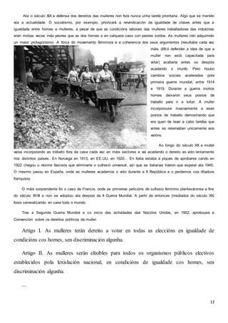 13
Ata o século XIX a defensa dos dereitos das mulleres non fora nunca unha tarefa prioritaria. Algo que se mantén
ata a actualidade. O socialismo, por exemplo, priorizará a reivindicación da igualdade de clases antes que a
igualdade entre homes e mulleres, a pesar de que as condicións laborais das mulleres traballadoras das industrias
eran moitas veces inda peores que as dos homes e en calquera caso con peores soldos. As mulleres irán adquirindo
un maior protagonismo. A forza do movemento feminista e a coherencia dos seus argumentos (resultaba cada vez
máis difícil defender a idea de que a
muller non está capacitada para
votar) acabaría antes ou despois
acadando o triunfo. Pero houbo
cambios sociais acelerados pola
primeira guerra mundial, entre 1914
e 1919. Durante a guerra moitos
homes deixaron seus postos de
traballo para ir a loitar. A muller
incorporouse masivamente a eses
postos de traballo demostrando que
era quen de levar a cabo tarefas que
antes se reservaban unicamente aos
varóns.
Ao longo do século XX a muller
vaise incorporando ao traballo fora da casa cada vez en máis sectores e vai acadando o dereito ao voto lentamente
nos distintos países. En Noruega en 1913, en EE.UU. en 1920... En Italia estaba a piques de aprobarse cando en
1922 chegou o réxime fascista que eliminaría o sufraxio universal, así que as italianas tiveron que esperar ata 1945.
O mesmo pasou en España, onde as mulleres acadamos o voto durante a II República e o perdemos coa ditadura
franquista.
O máis sorprendente foi o caso de Francia, onde as primeiras peticións de sufraxio feminino plantexáronse a fins
do século XVIII e non se adoptou ata despois da II Guerra Mundial. A partir de entonces (mediados do século XX)
foise xeneralizando en case todo o mundo.
Tras a Segunda Guerra Mundial e co inicio das actividades das Nacións Unidas, en 1952, aprobouse a
Convención sobre os dereitos políticos da muller:
Artigo I. As mulleres terán dereito a votar en todas as eleccións en igualdade de
condicións cos homes, sen discriminación algunha.
Artigo II. As mulleres serán elixibles para todos os organismos públicos electivos
establecidos pola lexislación nacional, en condicións de igualdade cos homes, sen
discriminación algunha.
...
 