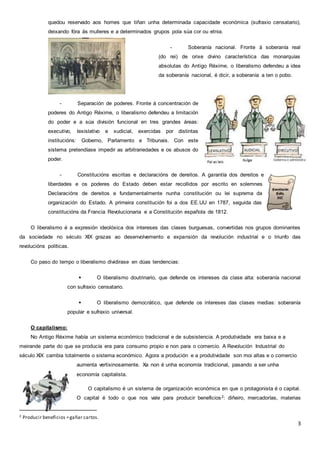 3
quedou reservado aos homes que tiñan unha determinada capacidade económica (sufraxio censatario),
deixando fóra ás mulleres e a determinados grupos pola súa cor ou etnia.
- Soberanía nacional. Fronte á soberanía real
(do rei) de orixe divino característica das monarquías
absolutas do Antigo Réxime, o liberalismo defendeu a idea
da soberanía nacional, é dicir, a soberanía a ten o pobo.
- Separación de poderes. Fronte á concentración de
poderes do Antigo Réxime, o liberalismo defendeu a limitación
do poder e a súa división funcional en tres grandes áreas:
executivo, lexislativo e xudicial, exercidas por distintas
institucións: Goberno, Parlamento e Tribunais. Con este
sistema pretendíase impedir as arbitrariedades e os abusos do
poder.
- Constitucións escritas e declaracións de dereitos. A garantía dos dereitos e
liberdades e os poderes do Estado deben estar recollidos por escrito en solemnes
Declaracións de dereitos e fundamentalmente nunha constitución ou lei suprema da
organización do Estado. A primeira constitución foi a dos EE.UU en 1787, seguida das
constitucións da Francia Revolucionaria e a Constitución española de 1812.
O liberalismo é a expresión ideolóxica dos intereses das clases burguesas, convertidas nos grupos dominantes
da sociedade no século XIX grazas ao desenvolvemento e expansión da revolución industrial e o triunfo das
revolucións políticas.
Co paso do tempo o liberalismo dividirase en dúas tendencias:
 O liberalismo doutrinario, que defende os intereses da clase alta: soberanía nacional
con sufraxio censatario.
 O liberalismo democrático, que defende os intereses das clases medias: soberanía
popular e sufraxio universal.
O capitalismo:
No Antigo Réxime había un sistema económico tradicional e de subsistencia. A produtividade era baixa e a
meirande parte do que se producía era para consumo propio e non para o comercio. A Revolución Industrial do
século XIX cambia totalmente o sistema económico. Agora a produción e a produtividade son moi altas e o comercio
aumenta vertixinosamente. Xa non é unha economía tradicional, pasando a ser unha
economía capitalista.
O capitalismo é un sistema de organización económica en que o protagonista é o capital.
O capital é todo o que nos vale para producir beneficios2: diñeiro, mercadorías, materias
2 Producir beneficios =gañar cartos.
 