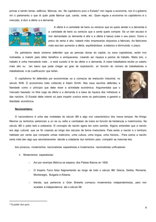 4
primas e tamén terras, edificios, fábricas, etc. No capitalismo puro o Estado3 non regula a economía, non é o goberno
nin o parlamento o que di quén pode fabricar qué, cando, onde, etc. Quen regula a economía no capitalismo é o
mercado, é dicir a oferta e a demanda.
A oferta é a cantidade de bens ou servizos que se quere vender e a demanda é
a cantidade de bens ou servizos que a xente quere comprar. Se un ben escaso é
moi demandado (a demanda é alta e a oferta é baixa) sube o seu prezo. Como o
prezo de venta é alto, haberá máis empresarios dispostos a fabricalo. Ao fabricarse
máis ese ben aumenta a oferta, equilibrándose a balanza e diminuíndo o prezo.
Os partidarios deste sistema defenden que as persoas donas do capital, ou sexa capitalistas, están moi
motivadas a investir para obter beneficio e enriquecerse, creando así riqueza e postos de traballo. Malia isto, o
traballo é unha mercadoría máis , e está suxeito á lei da oferta e a demanda. A clase traballadora recibe un salario
máis alto ou tan baixo que pode chegar ao grao de explotación, en función do número de traballadores e
traballadoras e da cualificación que teñan.
O capitalismo foi defendido por economistas xa a comezos da revolución industrial, no
século XVIII. O economista máis coñecido é Adam Smith. Nos seus escritos defendeu a
liberdade como o principio que debe rexer a actividade económica. Argumentaba que o
mercado baseado no libre xogo da oferta e a demanda é a base da riqueza dos individuos e
das nacións. O Estado debe intervir só para impartir xustiza entre os particulares e garantir a
liberdade económica.
Nacionalismo:
O nacionalismo é unha das novidades do século XIX e algo moi característico dos nosos tempos. No Antigo
Réxime os territorios pertencían a un rei ou raíña e cambiaban de mans en función de herdanzas e matrimonios. No
século XIX o pobo terá a soberanía. O concepto de nación agora ten outro sentido. Algúns entendían que a nación
era algo cultural, que se foi creando ao longo dos séculos de forma involuntaria. Para estes a nación e o territorio
habitado por xente que comparte unhas tradicións, unha cultura, unha lingua, unha historia... Para outros a nación
sería máis ben algo que voluntariamente decide a cidadanía dun territorio para compartir as mesmas leis.
Isto provocou movementos nacionalistas separatistas e movementos nacionalistas unificadores:
 Movementos separatistas:
- Así por exemplo Bélxica se separou dos Países Baixos en 1830.
- O Imperio Turco foise fragmentando ao longo de todo o século XIX: Grecia, Serbia, Romanía,
Montenegro, Bulgaria e Albania.
- Irlanda, que pertencía a Gran Bretaña comezou movementos independentistas, pero non
acadará a independencia ata o século XX.
3 O poder dun país.
 
