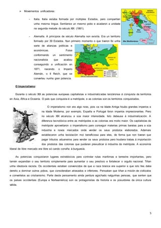 5
 Movementos unificadores:
- Italia. Italia estaba formada por múltiples Estados, pero compartían
unha mesma lingua. Sentíanse un mesmo pobo e acadaron a unidade
na segunda metade do século XIX (1861).
- Alemaña. A principios de século Alemaña non existía. Era un territorio
formado por 39 Estados. Nun primeiro momento o que tiveron foi unha
serie de alianzas políticas e
económicas. Foise
conformando un sentimento
nacionalista que acabou
conseguindo a unificación en
1871, nacendo o Imperio
Alemán, o II Reich, que se
converteu nunha gran potencia.
O Imperialismo:
Durante o século XIX as potencias europeas capitalistas e industrializadas lanzáronse á conquista de territorios
en Asia, África e Oceanía. O país que conquista é a metrópole, e as colonias son os territorios conquistados.
O imperialismo non era algo novo, pois xa na Idade Antiga houbo grandes imperios e
na Idade Moderna, por exemplo, España e Portugal foron imperios impresionantes. Pero
no século XIX alcanzou a súa maior intensidade. Isto debeuse á industrialización. A
diferenza tecnolóxica entre as metrópoles e as colonias era moito maior. Os capitalistas da
metrópole aproveitaron o imperialismo para conseguir materias primas baratas para a súa
industria e novos mercados onde vender os seus produtos elaborados. Ademais
estableceron unha lexislación moi beneficiosa para eles, de forma que non tiveran que
pagar tributos aduaneiros para vender os seus produtos pero houbera trabas á importación
dos produtos das colonias que puideran prexudicar á industria da metrópole. A economía
liberal de libre mercado era libre só cando conviña á burguesía.
As potencias conquistaron lugares estratéxicos para controlar rutas marítimas e terrestre importantes, pero
tamén expandían o seu territorio simplemente para aumentar o seu prestixio e fortalecer o orgullo nacional. Tiñan
unha ideoloxía racista. Os occidentais estaban convencidos de que a raza branca era superior e que isto lles daba
dereito a dominar outros pobos, que consideraban atrasados e inferiores. Pensaban que tiñan a misión de civilizalos
e convertelos ao cristianismo. Parte deste pensamento aínda perdura agochado nalgunhas persoas, que senten que
os países occidentais (Europa e Norteamérica) son os protagonistas da historia e os posuidores da única cultura
válida.
 