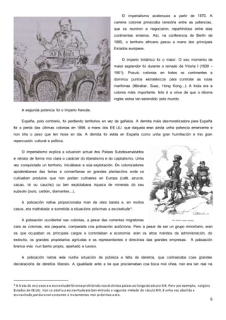 6
O imperialismo acelerouse a partir de 1870. A
carreira colonial provocaba tensións entre as potencias,
que se reuniron e negociaron, repartíndose entre elas
continentes enteiros. Así, na conferencia de Berlín de
1885, o territorio africano pasou a mans dos principais
Estados europeos.
O imperio británico foi o maior. O seu momento de
maior esplendor foi durante o reinado de Vitoria I (1839 –
1901). Posuíu colonias en todos os continentes e
dominou puntos estratéxicos para controlar as rutas
marítimas (Xibraltar, Suez, Hong Kong...). A India era a
colonia máis importante. Isto é a orixe de que o idioma
inglés estea tan estendido polo mundo.
A segunda potencia foi o imperio francés.
España, polo contrario, foi perdendo territorios en vez de gañalos. A derrota máis desmoralizadora para España
foi a perda das últimas colonias en 1898, a mans dos EE.UU. que daquela eran aínda unha potencia emerxente e
non tiña o peso que ten hoxe en día. A derrota foi vivida en España como unha gran humillación e tivo gran
repercusión cultural e política.
O imperialismo explica a situación actual dos Países Subdesenvolvidos
e retrata de forma moi clara o carácter do liberalismo e do capitalismo. Unha
vez conquistado un territorio, iniciábase a súa explotación. Os colonizadores
apoderábanse das terras e convertíanas en grandes plantacións onde se
cultivaban produtos que non podían cultivarse en Europa (café, azucre,
cacao, té ou caucho) ou ben explotabana riqueza de minerais do seu
subsolo (ouro, carbón, diamantes...).
A poboación nativa proporcionaba man de obra barata e, en moitos
casos, era maltratada e sometida a situacións próximas a escravitude4.
A poboación occidental nas colonias, a pesar das correntes migratorias
cara as colonias, era pequena, comparada coa poboación autóctona. Pero a pesar de ser un grupo minoritario, eran
os que ocupaban os principais cargos e controlaban a economía: eran os altos mandos da administración, do
exército, os grandes propietarios agrícolas e os representantes e directivos das grandes empresas. A poboación
branca vivía nun barrio propio, apartado e luxoso.
A poboación nativa vivía nunha situación de pobreza e falta de dereitos, que contrastaba coas grandes
declaracións de dereitos liberais. A igualdade ante a lei que proclamaban coa boca moi chea, non era tan real na
4 A trata de escravos ea escravitudefóronseprohibindo nos distintos paísesao longo do século XIX. Pero por exemplo, nalgúns
Estados de EE.UU. non se aboliu a escravitudeata ben entrada a segunda metade do século XIX. E unha vez abolida a
escravitude,perduraron costumes e tratamentos moi próximos a ela.
 