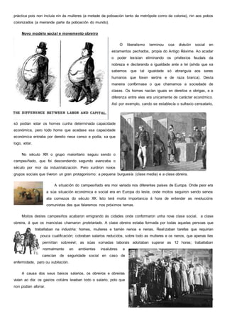 7
práctica pois non incluía nin ás mulleres (a metade da poboación tanto da metrópole como da colonia), nin aos pobos
colonizados (a meirande parte da poboación do mundo).
Novo modelo social e movemento obreiro
O liberalismo terminou coa división social en
estamentos pechados, propia do Antigo Réxime. Ao acadar
o poder lexislan eliminando os privilexios feudais da
nobreza e declarando a igualdade ante a lei (aínda que xa
sabemos que tal igualdade só abranguía aos seres
humanos que fosen varóns e de raza branca). Desta
maneira confórmase o que chamamos a sociedade de
clases. Os homes nacían iguais en dereitos e obrigas, e a
diferenza entre eles era unicamente de carácter económico.
Así por exemplo, cando se establecía o sufraxio censatario,
só podían votar os homes cunha determinada capacidade
económica, pero todo home que acadase esa capacidade
económica entraba por dereito nese censo e podía, xa que
logo, votar.
No século XIX o grupo maioritario seguiu sendo o
campesiñado, que foi descendendo segundo avanzaba o
século por mor da industrialización. Pero xurdiron novos
grupos sociais que tiveron un gran protagonismo: a pequena burguesía (clase media) e a clase obreira.
A situación do campesiñado era moi variada nos diferentes países de Europa. Onde peor era
a súa situación económica e social era en Europa do leste, onde moitos seguiron sendo servos
ata comezos do século XX. Isto terá moita importancia á hora de entender as revolucións
comunistas das que falaremos nos próximos temas.
Moitos destes campesiños acabaron emigrando ás cidades onde conformaron unha nova clase social, a clase
obreira, á que os marxistas chamaron proletariado. A clase obreira estaba formada por todas aquelas persoas que
traballaban na industria: homes, mulleres e tamén nenos e nenas. Realizaban tarefas que requirían
pouca cualificación; cobraban salarios reducidos, sobre todo as mulleres e os nenos, que apenas lles
permitían sobrevivir; as súas xornadas laborais adoitaban superar as 12 horas; traballaban
normalmente en ambientes insalubres e
carecían de seguridade social en caso de
enfermidade, paro ou xubilación.
A causa dos seus baixos salarios, os obreiros e obreiras
vivían ao día: os gastos cotiáns levaban todo o salario, polo que
non podían aforrar.
 