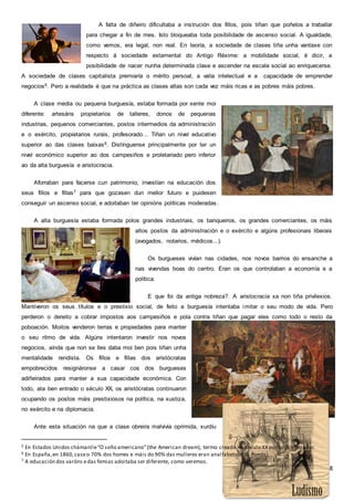 8
A falta de diñeiro dificultaba a instrución dos fillos, pois tiñan que poñelos a traballar
para chegar a fin de mes. Isto bloqueaba toda posibilidade de ascenso social. A igualdade,
como vemos, era legal, non real. En teoría, a sociedade de clases tiña unha vantaxe con
respecto á sociedade estamental do Antigo Réxime: a mobilidade social, é dicir, a
posibilidade de nacer nunha determinada clase e ascender na escala social ao enriquecerse.
A sociedade de clases capitalista premiaría o mérito persoal, a valía intelectual e a capacidade de emprender
negocios5. Pero a realidade é que na práctica as clases altas son cada vez máis ricas e as pobres máis pobres.
A clase media ou pequena burguesía, estaba formada por xente moi
diferente: artesáns propietarios de talleres, donos de pequenas
industrias, pequenos comerciantes, postos intermedios da administración
e o exército, propietarios rurais, profesorado... Tiñan un nivel educativo
superior ao das clases baixas6. Distínguense principalmente por ter un
nivel económico superior ao dos campesiños e proletariado pero inferior
ao da alta burguesía e aristocracia.
Aforraban para facerse cun patrimonio, investían na educación dos
seus fillos e fillas7 para que gozasen dun mellor futuro e puidesen
conseguir un ascenso social, e adoitaban ter opinións políticas moderadas.
A alta burguesía estaba formada polos grandes industriais, os banqueiros, os grandes comerciantes, os máis
altos postos da administración e o exército e algúns profesionais liberais
(avogados, notarios, médicos...).
Os burgueses vivían nas cidades, nos novos barrios do ensanche a
nas vivendas boas do centro. Eran os que controlaban a economía e a
política.
E que foi da antiga nobreza?. A aristocracia xa non tiña privilexios.
Mantiveron os seus títulos e o prestixio social, de feito a burguesía intentaba imitar o seu modo de vida. Pero
perderon o dereito a cobrar impostos aos campesiños e pola contra tiñan que pagar eles como todo o resto da
poboación. Moitos venderon terras e propiedades para manter
o seu ritmo de vida. Algúns intentaron investir nos novos
negocios, aínda que non se lles daba moi ben pois tiñan unha
mentalidade rendista. Os fillos e fillas dos aristócratas
empobrecidos resignáronse a casar cos dos burgueses
adiñeirados para manter a sua capacidade económica. Con
todo, ata ben entrado o século XX, os aristócratas continuaron
ocupando os postos máis prestixiosos na política, na xustiza,
no exército e na diplomacia.
Ante esta situación na que a clase obreira malvivía oprimida, xurdíu
5 En Estados Unidos chámanlle“O soño americano”(the American dream), termo creado no século XX por un historiador.
6 En España,en 1860,caseo 70% dos homes e máis do 90% das mulleres eran analfabetos.(G. Rueda).
7 A educación dos varóns edas femias adoitaba ser diferente, como veremos.
 