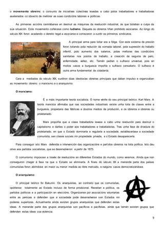 9
o movemento obreiro: o conxunto de iniciativas colectivas levadas a cabo polos traballadores e traballadoras
asalariados co obxecto de mellorar as súas condicións laborais e políticas.
As primeiras accións centrábanse en destruír as máquinas da revolución industrial, ás que botaban a culpa da
súa situación. Este movemento coñécese como ludismo. Daquela os obreiros tiñan prohibido asociarse. Ao longo do
século XIX foron acadando o dereito legal a asociarse e comezaron a xurdir os primeiros sindicatos.
A principal arma para loitar era a folga. Con este sistema de presión
foron loitando pola redución da xornada laboral, pola supresión do traballo
infantil, polo aumento dos salarios, polas melloras das condicións
sanitarias nos postos de traballo, a creación de seguros de paro,
enfermidade, vellez, etc. Tamén pedían o sufraxio universal, pois en
moitos casos a burguesía impoñía o sufraxio censatario. O sufraxio é
outra arma fundamental da cidadanía.
Cara a mediados do século XIX, xurdiron dúas ideoloxías obreiras principais que daban impulso e organizaban
ao movemento obreiro: o marxismo e o anarquismo.
O marxismo:
É a máis importante teoría socialista. O nome vénlle do seu principal teórico: Karl Marx. A
teoría marxista afirmaba que nas sociedades industriais existe unha loita de clases entre a
burguesía, propietaria das fábricas e doutros medios de produción, e os obreiros e obreiras ou
proletariado.
Marx propoñía que a clase traballadora levase a cabo unha revolución para destruír o
capitalismo e darlles o poder aos traballadores e traballadoras. Tras unha fase de ditadura do
proletariado, en que o Estado dominaría e regularía a sociedade, estableceríase a sociedade
comunista, sen clases sociais nin propiedade privada, e o Estado desaparecería.
Para conseguir isto Marx defendía a intervención das organizacións e partidos obreiros na loita política. Isto deu
orixe aos partidos socialistas, que se desenvolveron a partir de 1875.
O comunismo impúxose a través de revolucións en diferentes Estados do mundo, como veremos. Aínda que non
conseguiron chegar á fase na que o Estado se eliminaría. A finais do século XX a meirande parte dos países
comunistas foron abríndose en maior ou menor medida ao libre mercado, e nalgúns casos democratizándose.
O anarquismo:
O principal teórico foi Bakunin. Os anarquistas, ao contrario que os comunistas,
opóñense totalmente ao Estado incluso de forma provisional. Rexeitan a política, os
partidos políticos e a participación en eleccións. Organízanse por asociacións voluntarias
entre as persoas e defenden que a sociedade pode desenvolverse sen Estados nin
poderes superiores. Actualmente aínda existen grupos anarquistas que defenden estas
ideas. A meirande parte dos grupos anarquistas son pacíficos e pacifistas, aínda que tamén existen grupos que
defenden estas ideas coa violencia.
 