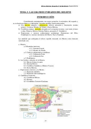 IES Los Boliches. Geografía. 2º de Bachillerato. Curso 2.014/15. 
TEMA 3: LAS GRANDES UNIDADES DEL RELIEVE 
INTRODUCCIÓN 
Considerando conjuntamente sus rasgos generales, la naturaleza del roquedo y 
su evolución geológica, se distinguen 3 grandes unidades morfoestructurales: 
a) Los macizos antiguos o paleozoicos, relieves arrasados y fracturados: montes 
galaico - leoneses, Montes de Toledo y Sierra Morena. 
b) Cordilleras alpinas: montañas plegadas en la orogenia terciaria, y por tanto jóvenes 
y altas: Pirineos, Béticas, Sistema Ibérico, gran parte C. Cantábrica. 
c) Depresiones o cuencas sedimentarias postalpinas: Depresiones del Ebro, 
Guadalquivir y cuencas mesetarias del Duero, Tajo y Guadiana. 
Las unidades que configuran el relieve español, tomando a la Meseta como elemento 
vertebrado son: 
10 
a.- Meseta. 
a.1.Montañas interiores. 
a.1.1. Sistema Central. 
a.1.2. Montes de Toledo. 
a.2. Cuencas sedimentarías castellanas. 
a.2.1. Submeseta Norte. 
a.2.2. Submeseta Sur. 
a.3. Penillanuras. 
b.- Los bordes o rebordes de la Meseta. 
b.1. Macizo Galaico Leonés 
b.2. Sistema Ibérico. 
b.3. Cordillera Cantábrica. (Montes Vascos). 
b.4. Sierra Morena. 
c.- Depresiones exteriores a la Meseta. 
c.1. Depresión del Ebro. 
c.2. Depresión del Guadalquivir. 
d.- Cordilleras exteriores. 
d.1. Cordilleras Béticas. 
d.2. Pirineos. 
d.3. Cordillera Costero-Catalana. 
 