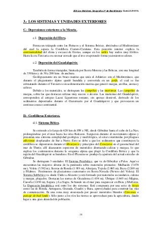 IES Los Boliches. Geografía. 2º de Bachillerato. Curso 2.014/15. 
3.- LOS SISTEMAS Y UNIDADES EXTERIORES 
14 
C.- Depresiones exteriores a la Meseta. 
c.1. Depresión del Ebro. 
Forma un triángulo entre los Pirineos y el Sistema Ibérico, abriéndose al Mediterráneo 
del cual la separa la Cordillera Costero-Catalana. Esta posición interior explica la 
continentalidad del clima y escasez de lluvias, aunque en los valles hay suelos muy fértiles. 
Hasta la era Terciaria era un mar cerrado que al irse evaporando forma yacimientos salinos. 
c.2. Depresión del Guadalquivir. 
También de forma triangular, limitada por Sierra Morena y las Béticas, con una longitud 
de 330 kms y de 30 a 200 kms. de anchura. 
Geológicamente era un brazo marino que unía el Atlántico con el Mediterráneo, que 
durante el plegamiento alpino quedó hundida y convertida en un golfo, el cual se fue 
colmatando durante el Terciario con sedimentación marina que generó margas, arcillas, arenas y 
calizas. 
Debido a los materiales, se distinguen las campiñas y las marismas. Las campiñas de 
margas, sobre las que destacan colinas muy suaves o alcores. Las marismas del Guadalquivir, 
corresponden al antiguo Lacus Ligustinus romano, sin apenas desnivel, derivado de los 
sedimentos depositados durante el Cuaternario por el Guadalquivir y que provocaron un 
continuo avance continental. 
D.- Cordilleras Exteriores. 
d.1. Sistema Bético. 
Se extiende a lo largo de 620 km de SW a NE, desde Gibraltar hasta el cabo de La Nao, 
prolongándose por el mar hacia las islas Baleares. Surgieron durante el movimiento alpino y 
presentan una extrema complejidad geológica y morfológica, al estar constituidas por pliegues 
alóctonos desplazados de Sur a Norte. Esto se debe a que los sedimentos que constituyen la 
cordillera se depositaron durante el Mesozoico y principios del Cenozoico en el geosinclinal del 
mar de Thetis; allí alcanzaron espesores de materiales alternando calizas y margas, lo que 
explica los corrimientos durante la orogenia alpina que plegó la Cordillera Bética y que la 
región del Guadalquivir se hundiese. En el Plioceno se produjo la apertura del actual estrecho de 
Gibraltar. 
Se distinguen 3 unidades: El Sistema Penibético, que va de Gibraltar a Palos. Aquí se 
encuentran las mayores alturas de la península sobre materiales primarios: Mulhacén (3.478 
ms), Veleta (3.392 m), Sierras de Ronda (1.919 m), Almijara, Tejeda (2.065 m), Baza (2.269 m) 
y Filabres. Fenómenos de glaciarismo cuaternario en Sierra Nevada (Nevero del Veleta). El 
Sistema Subbético va desde Cádiz a Alicante y está formado por materiales secundarios, calizas 
y margas, plegados. Destacan las sierras de Grazalema (1.654 m), Ubrique (1.665 m) Mágina, 
Cazorla (1.830 m), Segura y La Sagra. Se hunde en el mar para reaparecer en Ibiza y Mallorca. 
La Depresión Intrabética está entre los dos sistemas. Está compuesta por una serie de hoyas 
como las de Ronda, Antequera, Granada, Guadix y Baza, aprovechadas para construir las vías 
de comunicación. Es una zona muy erosionada por poseer materiales blandos (Cárcavas o 
paisaje de bad lands). Sólo junto a los ríos las tierras se aprovechan para la agricultura, dando 
lugar a una gran densidad de población. 
 