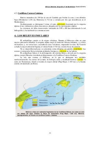 IES Los Boliches. Geografía. 2º de Bachillerato. Curso 2.014/15. 
16 
d.3. Cordillera Costero-Catalana. 
Barrera montañosa de 250 km al este de Cataluña que bordea la costa y con altitudes 
bajas (Montserrat 1.236 m), Montseny (1.712 m) y cortadas por ríos que desembocan en el 
Mediterráneo. 
Geológicamente se distinguen 2 zonas: al norte, paleozoico fracturado por la orogenia 
alpina; al sur, sedimentos calizos mesozoicos, plegados por los movimientos alpinos. 
La existencia de fallas transversales orientadas de NW a SE han determinado la red 
hidrográfica y ha facilitado las comunicaciones. 
4.- LOS RELIEVES INSULARES 
El archipiélago canario es de origen volcánico. Durante el Mioceno sobre un gran 
macizo paleozoico hundido, la orogenia alpina rasgó el fondo del Océano Atlántico, y a través 
de fracturas, y, en varias fases, ascendieron rocas volcánicas, originando las islas. En Tenerife 
se halla la mayor altitud de España, el volcán Teide (3.718 m), con dos bocas de emisión. 
No se desarrollaron playas y se presentan costas abruptas con grandes acantilados. Las 
escasas y torrenciales lluvias originan profundos barrancos y cárcavas en las laderas. 
El archipiélago balear es la prolongación del sistema Bético, elevado por la orogenia 
alpina, excepto Menorca vinculada geológicamente a la Cordillera Costero-Catalana. 
La isla más extensa es Mallorca, en la que se distinguen tres unidades 
morfoestructurales: las sierras de Levante, de litología caliza y modelado kárstico (cuevas); la 
sierra de Tramontana, donde se localiza la mayor altitud (Puig Major, 1.445 ms); y la llanura 
central, de materiales arcillosos. 
 