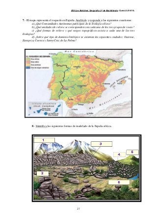 IES Los Boliches. Geografía. 2º de Bachillerato. Curso 2.014/15. 
7.- El mapa representa el roquedo en España. Analízalo y responde a las siguientes cuestiones: 
a) ¿Qué Comunidades Autónomas participan de la litología silícea? 
b) ¿Qué unidades de relieve se corresponden con cada uno de los tres grupos de rocas? 
c) ¿Qué formas de relieve y qué rasgos topográficos asocia a cada una de las tres 
27 
litologías? 
d) ¿Sobre qué tipo de dominio litológico se asientan las siguientes ciudades: Ourense, 
Zaragoza, Cuenca y Santa Cruz de La Palma? 
8.- Identifica las siguientes formas de modelado de la España silícea. 
 