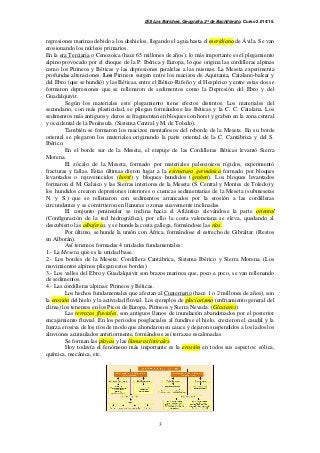 IES Los Boliches. Geografía. 2º de Bachillerato. Curso 2.014/15. 
regresiones marinas debido a los deshielos, llegando el agua hasta el meridiano de Ávila. Se van 
erosionando los núcleos primarios. 
En la era Terciaria o Cenozoica (hace 65 millones de años), lo más importante es el plegamiento 
alpino provocado por el choque de la P. Ibérica y Europa, lo que origina las cordilleras alpinas 
como los Pirineos y Béticas y las depresiones paralelas a las mismas. La Meseta experimenta 
profundas alteraciones. Los Pirineos surgen entre los macizos de Aquitania, Catalano-balear y 
del Ebro (que se hundió) y las Béticas, entre el Bético-Rifeño y el Hespérico y entre estas dos se 
formaron depresiones que se rellenaron de sedimentos como la Depresión del Ebro y del 
Guadalquivir. 
Según los materiales este plegamiento tiene efectos distintos. Los materiales del 
secundario, con más plasticidad, se pliegan formándose las Béticas y la C. C. Catalana. Los 
sedimentos más antiguos y duros se fragmentan en bloques con horst y graben en la zona central 
y occidental de la Península. (Sistema Central y M. de Toledo). 
También se formaron los macizos montañosos del reborde de la Meseta. En su borde 
oriental se plegaron los materiales originando la parte oriental de la C. Cantábrica y del S. 
Ibérico. 
En el borde sur de la Meseta, el empuje de las Cordilleras Béticas levantó Sierra 
3 
Morena. 
El zócalo de la Meseta, formado por materiales paleozoicos rígidos, experimentó 
fracturas y fallas. Estas últimas dieron lugar a la estructura germánica formado por bloques 
levantados o rejuvenecidos (horst) y bloques hundidos (graben). Los bloques levantados 
formaron el M. Galaico y las Sierras interiores de la Meseta (S. Central y Montes de Toledo) y 
los hundidos crearon depresiones interiores o cuencas sedimentarias de la Meseta (submesetas 
N. y S.) que se rellenaron con sedimentos arrancados por la erosión a las cordilleras 
circundantes y se convirtieron en llanuras o zonas suavemente inclinadas. 
El conjunto peninsular se inclina hacia el Atlántico elevándose la parte oriental 
(Configuración de la red hidrográfica), por ello la costa valenciana se eleva, quedando al 
descubierto las albuferas, y se hunde la costa gallega, formándose las rías. 
Por último, se hunde la unión con África, formándose el estrecho de Gibraltar. (Restos 
en Alborán). 
Así tenemos formadas 4 unidades fundamentales: 
1.- La Meseta, que es la unidad base. 
2.- Los bordes de la Meseta: Cordillera Cantábrica, Sistema Ibérico y Sierra Morena. (Los 
movimientos alpinos pliegan estos bordes) 
3.- Los valles del Ebro y Guadalquivir son brazos marinos que, poco a poco, se van rellenando 
de sedimentos. 
4.- Las cordilleras alpinas: Pirineos y Béticas. 
Los hechos fundamentales que afectan al Cuaternario (hace 1 o 2 millones de años), son 
la erosión del hielo y la actividad fluvial. Los ejemplos de glaciarismo (enfriamiento general del 
clima) los tenemos en los Picos de Europa, Pirineos y Sierra Nevada. (Glaciares) 
Las terrazas fluviales, son antiguos llanos de inundación abandonados por el posterior 
encajamiento fluvial. En los periodos posglaciales al fundirse el hielo, crecieron el caudal y la 
fuerza erosiva de los ríos de modo que ahondaron su cauce y dejaron suspendidos a los lados los 
aluviones acumulados anteriormente, formándose así terrazas escalonadas 
Se forman las playas y las llanuras litorales. 
Hoy todavía el fenómeno más importante es la erosión en todos sus aspectos: eólica, 
química, mecánica, etc. 
 