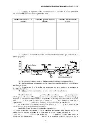 IES Los Boliches. Geografía. 2º de Bachillerato. Curso 2.014/15. 
13.- Completa el siguiente cuadro, esquematizando las unidades de relieve peninsular 
tomando a la Meseta como núcleo aglutinador central. 
30 
Unidades interiores de la 
Meseta 
Unidades periféricas de la 
Meseta 
Unidades exteriores de la 
Meseta 
14.- Explica las características de las unidades morfoestructurales que aparecen en el 
perfil topográfico. 
15.- Averigua qué influencia ejerce el relieve sobre la red de transportes española. 
16.- Explica de forma razonada por qué se denominan cordilleras alpinas a los Pirineos 
y al Sistema Bético. 
17.- Enumera, de E a W, todas las provincias por cuyo territorio se extiende la 
Cordillera Cantábrica. 
18.- Rellena los huecos referentes a un texto sobre los Sistemas Béticos: 
“Desde la Sierra de __________, en Cádiz, hasta el cabo de _______, y prolongándose, 
a lo largo de 620 km de SW a ____ se extienden las Cordilleras Béticas, la más compleja y 
joven de las unidades del relieve ibérico. Esta unidad se prolonga bajo nivel marino hacia las 
islas _______ y, en el norte de África por la cadena del ______ Está limitada al norte por la 
depresión del __________, parte de La Mancha y la zona meridional de la Cordillera ________ 
Es resultado del acercamiento de las placas ibéricas y _______, y de la reducción del 
mar de Thethis. Surgieron durante el movimiento __________. 
Los plegamientos originaron las siguientes unidades de __________: 
- Sistema Penibético, meridional y litoral, también denominado zona interna, donde se 
encuentran las mayores altitudes de la Península: en Sierra Nevada los picos de ________ 
(3.478 m) y _______ (3.392 m), las sierras de _______, Almijara, Tejeda, Baza, Gádor y 
Filambres. El glaciarismo __________, debido a la avanzada posición meridional de la 
 