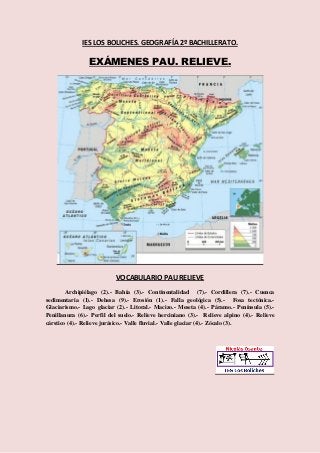 IES LOS BOLICHES. GEOGRAFÍA 2º BACHILLERATO. 
EXÁMENES PAU. RELIEVE. 
VOCABULARIO PAU RELIEVE 
Archipiélago (2).- Bahía (3).- Continentalidad (7).- Cordillera (7).- Cuenca 
sedimentaria (1).- Dehesa (9).- Erosión (1).- Falla geológica (5).- Fosa tectónica.- 
Glaciarismo.- Lago glaciar (2).- Litoral.- Macizo.- Meseta (4).- Páramo.- Península (5).- 
Penillanura (6).- Perfil del suelo.- Relieve herciniano (3).- Relieve alpino (4).- Relieve 
cárstico (4).- Relieve jurásico.- Valle fluvial.- Valle glaciar (4).- Zócalo (3). 
 