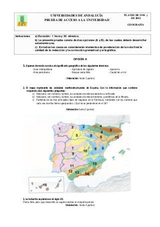 UNIVERSIDADES DE ANDALUCÍA PLANES DE 1994 y 
PRUEBA DE ACCESO A LA UNIVERSIDAD DE 2002 
GEOGRAFIA 
Instrucciones: a) Duración: 1 hora y 30 minutos. 
b) La presente prueba consta de dos opciones (A y B), de las cuales deberá desarrollar 
solamente una. 
c) En todos los casos se considerarán elementos de ponderación de la nota final la 
calidad de la redacción y la corrección gramatical y ortográfica. 
OPCIÓN A 
1. Exprese de modo conciso el significado geográfico de los siguientes términos: 
- Área metropolitana - Agricultura de regadío - Aparcería 
- Área periurbana - Bosque caducifolio - Caudal de un río 
(Valoración: hasta 3 puntos) 
2. El mapa representa las unidades morfoestructurales de España. Con la información que contiene 
responda a las siguientes preguntas: 
a) Relacione, con nombre y número, las unidades de relieve exteriores a la Meseta 
b) Relacione, con nombre y número, las unidades de relieve interiores y periféricas de la Meseta. 
c) Partiendo de los tres principales tipos de roquedos de la Península, nómbrelos con los números que 
cada uno de ellos tiene superpuestos. ¿Qué rocas predominan en el 16? 
(Valoración: hasta 3 puntos) 
3. La industria española en el siglo XX. 
(Tema libre, para cuyo desarrollo se sugiere realizar un esquema previo) 
(Valoración: hasta 4 puntos) 
 