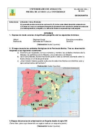 UNIVERSIDADES DE ANDALUCÍA 
PRUEBA DE ACCESO A LA UNIVERSIDAD 
PLANES DE 1994 y 
DE 2002 
GEOGRAFÍA 
Instrucciones: a) Duración: 1 hora y 30 minutos 
b) La presente prueba consta de dos opciones (A y B), de las cuales deberá desarrollar solamente una 
c) En todos los casos se considerarán elementos de ponderación de la nota final la calidad de la redacción 
y la claridad gramatical y ortográfica. La calificación máxima va expresada bajo cada pregunta 
. 
OPCIÓN B 
1. Exprese de modo conciso el significado geográfico de los siguientes términos: 
Altitud Régimen fluvial Energías renovables 
Barlovento Densidad de Población Dehesa 
(Valoración: hasta 3 puntos) 
2. El mapa muestra las unidades litológicas de la Península Ibérica. Tras su observación 
responda a las siguientes cuestiones: 
a) Enumere, por separado, con sus números y nombre: las unidades interiores de la 
Meseta; las periféricas de la Meseta; y las exteriores a la Meseta 
b) Qué Comunidades Autónomas tienen parte o todo su territorio asentado sobre la 
Iberia silícea en el Oeste peninsular 
c) ¿Qué relación básica guarda cada una de estas tres Iberias con distintos usos y 
aprovechamientos del territorio?. 
(Valoración: hasta 3 puntos) 
3. Etapas del proceso de urbanización en España desde el siglo XIX 
(Tema libre, para cuyo desarrollo se sugiere realizar un esquema previo) 
(Valoración: hasta 4 puntos) 
 