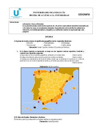UNIVERSIDADES DE ANDALUCÍA 
PRUEBA DE ACCESO A LA UNIVERSIDAD GEOGRAFÍA 
Instrucciones: 
a) Duración: 1 hora y 30 minutos 
b) La presente prueba consta de dos opciones (A y B), de las cuales deberá desarrollar solamente una 
c) En todos los casos se considerarán elementos de ponderación de la nota final la calidad de la 
redacción y la claridad gramatical y ortográfica. La calificación máxima va expresada bajo cada 
pregunta 
OPCIÓN B 
1. Exprese de modo conciso el significado geográfico de los siguientes términos: 
- Anticiclón - Falla geológica - Archipiélago 
- Turismo rural - Aparcería - Centro urbano 
(Valoración: hasta 3 puntos; máximo 0,5 puntos por término) 
1. En la figura siguiente se representa un mapa con las regiones costeras españolas. Analícelo y 
conteste a las siguientes preguntas: 
a) Diga cuáles son los accidentes geográficos señalados con sendas letras. (Hasta 1 punto). 
b) Indique el nombre de cada una de las provincias costeras numeradas. (Hasta 1 punto). 
c) Explique las características del tramo de relieve costero que se extiende en la provincia 4, y entre las 
provincias 8 y 9, así como la importancia turística y el nombre que recibe cada una de esas costas. 
(Hasta 2 puntos). 
(Valoración: hasta 4 puntos) 
3. El clima de España. Elementos y factores. 
(Tema libre, para cuyo desarrollo se sugiere realizar un esquema previo) 
(Valoración: hasta 3 puntos) 
 
