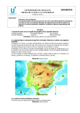 UNIVERSIDADES DE ANDALUCÍA 
PRUEBA DE ACCESO A LA UNIVERSIDAD 
CURSO 2010-2011 
GEOGRAFÍA 
Instrucciones: 
a) Duración: 1 hora y 30 minutos. 
b) La presente prueba consta de dos opciones (A y B), de las cuales deberá desarrollar solamente una. 
c) En todos los casos se considerarán elementos de ponderación de la nota final la claridad de la 
redacción y la corrección gramatical y ortográfica. La calificación máxima va expresada bajo cada 
pregunta. 
OPCIÓN A 
1. Exprese de modo conciso el significado geográfico de los siguientes términos: 
-Paralelo geográfico -Densidad de población -Casco histórico 
-Industria metalúrgica -Sotavento -Bosque perennifolio 
(Valoración: hasta 3 puntos; máximo 0,5 puntos por término) 
2. La siguiente figura corresponde al mapa físico de España. Obsérvelo y conteste a las preguntas 
siguientes: 
a) Identifique, con la letra y el nombre correspondientes, los sistemas de relieve que aparecen señalados 
con letras mayúsculas de la A a la E. Diga cómo se llama la isla marcada con la letra X, cómo se llama la 
montaña principal que hay en ella, así como su composición rocosa (Hasta 1,5 puntos). 
b) Identifique, con el número y el nombre correspondientes, los ríos que aparecen numerados del 1 al 5. 
En general, ¿qué ríos son más largos, los de la vertiente atlántica o los de la vertiente mediterránea? 
Explique las causas (Hasta 1 punto). 
c) De los sistemas de relieve señalados, diga, con letra y nombre, cuáles de ellos son: 1) interiores a la 
Meseta; 2) periféricos a la Meseta, y 3) exteriores a la Meseta (Hasta 1,5 puntos). 
(Valoración: hasta 4 puntos) 
3. La ciudad en España. Morfología y estructura. 
(Tema libre, para cuyo desarrollo se sugiere realizar un esquema previo) 
(Valoración: hasta 3 puntos) 
 
