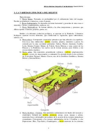 IES Los Boliches. Geografía. 2º de Bachillerato. Curso 2.014/15. 
3.- LA VARIEDAD LITOLÓGICA DEL RELIEVE 
Tipos de rocas: 
1.- Rocas Ígneas. Formadas en profundidad por el enfriamiento lento del magma. 
Pueden ser plutónicas o intrusivas, como el granito. 
2.- Rocas Sedimentarías. Se depositan de forma horizontal y proceden de otras rocas o 
minerales. Calizas, conglomerados, areniscas, etc. 
3.- Rocas Metamórficas. Se forman debido a las altas temperaturas y presiones que 
5 
deben soportar. Cuarcitas, pizarras, gneiss, etc. 
Debido a la diferente evolución geológica, se aprecian en la Península 3 dominios 
litológicos (sustrato rocoso) diferentes, que condicionan la vegetación, aguas subterráneas, 
cultivos, etc. 
a) Iberia silicea. Corresponde a materiales primarios que han aflorado a la superficie. 
Son rocas muy endurecidas: granito, cuarcitas, pizarras, mármoles y gneiss. Se 
extiende por la zona occidental peninsular: Galicia, Macizo Asturiano, Castilla- 
León, Sistema Central, Montes de Toledo, Sierra Morena, y zona centro de los 
Pirineos y la Penibética. Los suelos son de textura arenosa, poco fértiles y con 
escasa materia orgánica. 
b) Iberia caliza. Son materiales generalmente calcáreos. (calizas, conglomerados, 
margas y yesos), de origen marino y continental. Se extiende desde el este en forma 
de Z invertida: Pirineos, Montes Vascos, este de la Cordillera Cantábrica, Sistema 
Ibérico y Sistema Bético. 
c) Iberia Arcilloso - Calcárea. Son materiales sedimentarios de finales del terciario y 
cuaternario, formado por arcillas, areniscas, arenas, yesos, margas y calizas, 
materiales finos y deleznables procedentes de la erosión de los terrenos montañosos 
circundantes. Corresponde a las cuencas sedimentarías de las 2 Castillas y a las 
Depresiones: Ebro, Tajo-Sado y Guadalquivir, y hoyas interiores de los sistemas 
 