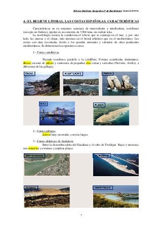 IES Los Boliches. Geografía. 2º de Bachillerato. Curso 2.014/15. 
4.- EL RELIEVE LITORAL. LAS COSTAS ESPAÑOLAS. CARACTERÍSTICAS 
Características en su conjunto: ausencia de sinuosidades y entalladuras, rectilíneas 
(excepto en Galicia), rigidez en su contorno de 3.904 kms, sin incluir islas. 
La morfología costera la condiciona el relieve que se sumerge en el mar, y, por otro 
lado, las mareas y el oleaje, más intensas en el litoral atlántico que en el mediterráneo. Las 
costas son muy recortadas, frente a los grandes entrantes y salientes de otras penínsulas 
mediterráneas. Se diferencian las siguientes costas: 
7 
1.- Costas cantábricas. 
Trazado rectilíneo, paralelo a la cordillera. Formas acantiladas dominantes. 
Rasas, escasez de playas y existencia de pequeñas rías cortas y estrechas (Nervión, Avilés), a 
diferencia de las gallegas. 
2.- Costas gallegas. 
Litoral muy recortado, con rías largas. 
3.- Costas atlánticas de Andalucía. 
Entre la desembocadura del Guadiana y el cabo de Trafalgar. Bajas y arenosas, 
con estuarios y extensas y amplias playas. 
 