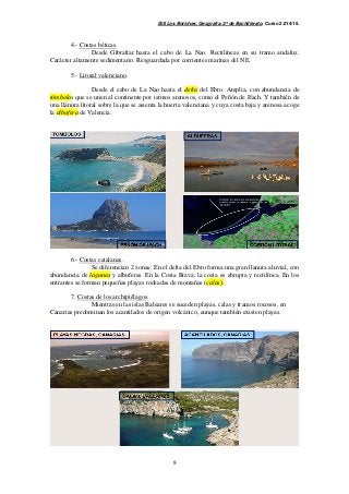 IES Los Boliches. Geografía. 2º de Bachillerato. Curso 2.014/15. 
8 
4.- Costas béticas. 
Desde Gibraltar hasta el cabo de La Nao. Rectilíneas en su tramo andaluz. 
Carácter altamente sedimentario. Resguardada por corrientes marinas del NE. 
5.- Litoral valenciano. 
Desde el cabo de La Nao hasta el delta del Ebro. Amplia, con abundancia de 
tómbolos que se unen al continente por istmos arenosos, como el Peñón de Ifach. Y también de 
una llanura litoral sobre la que se asienta la huerta valenciana y cuya costa baja y arenosa acoge 
la albufera de Valencia. 
6.- Costas catalanas. 
Se diferencian 2 zonas: En el delta del Ebro forma una gran llanura aluvial, con 
abundancia de lagunas y albuferas. En la Costa Brava, la costa es abrupta y rectilínea. En los 
entrantes se forman pequeñas playas rodeadas de montañas (calas). 
7. Costas de los archipiélagos. 
Mientras en las islas Baleares se suceden playas, calas y tramos rocosos, en 
Canarias predominan los acantilados de origen volcánico, aunque también existen playas. 
 