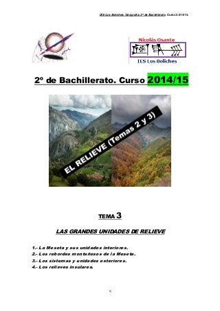 IES Los Boliches. Geografía. 2º de Bachillerato. Curso 2.014/15. 
2º de Bachillerato. Curso 2014/15 
TEMA 3 
LAS GRANDES UNIDADES DE RELIEVE 
1.- La Meseta y sus unidades interiores. 
2.- Los rebordes montañosos de la Meseta. 
3.- Los sistemas y unidades exteriores. 
9 
4.- Los relieves insulares. 
 