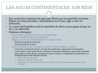 LAS AGUAS CONTINENTALES. LOS RÍOS
 Son corrientes continuas de agua que fluyen por la superficie terrestre.

Parten de zonas elevadas y desembocan en el mar, lago u otro río
(afluente).
 La cuenca hidrográfica será la superficie de tierra cuyas aguas recoge un
río y sus afluentes.
 Podemos distinguir:




Cauce: lecho excavado por el río y por donde fluye
Caudal: cantidad de agua que transporta
Régimen: es la forma de alimentarse ese caudal. 2 tipos:





Pluvial: proceden de las lluvias
Nival: procede de la nieve

Curso: recorrido desde el nacimiento hasta la desembocadura. 3 partes:




Curso alto: nacimiento del río, con grandes pendientes y gran fuerza erosionadora.
Curso medio: zona medio del rio, comienza a depositar sedimentos generando meandros.
Curso bajo: es el fin del río. Se alcanza el mayor caudal y se depositan los sedimentos. La
desembocadura tiene distintas formas:
 Deltas: forma triangular
 Estuarios: abierta y profunda
 Marismas: cuando el agua del mar se mezcla con el río formando lagunas y zonas
arenosas

 