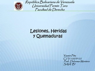 República Bolivariana de Venezuela
Universidad Fermín Toro
Facultad de Derecho
Yasmin Piña
C.I: V-12079122
Prof: Dulcemar Montero
SAIA “B”
Lesiones, Heridas
y Quemaduras
 
