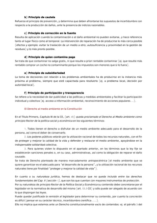b) Principio de cautela 
Refuerza el principio de prevención, y determina que deben afrontarse los supuestos de incertidumbre con 
respecto a la producción de daños, ante la presencia de indicios razonables. 
c) Principio de corrección en la fuente 
Resulta de aplicación cuando la contaminación o el daño ambiental no pueden evitarse, y hace referencia 
tanto al lugar físico como al temporal. La intervención de reparación ha de producirse lo más cerca posible 
(efectos y ejemplo: evitar la traslación de un medio a otro; autosuficiencia y proximidad en la gestión de 
residuos) y lo más pronto posible. 
d) Principio de quien contamina paga 
Se trata de que contaminar no salga gratis, ni que resulte a priori rentable contaminar (ej. que resulte más 
rentable comprar un coche no contaminante porque los impuestos son menores que si lo fuera). 
e) Principio de subsidiariedad 
La toma de decisiones con relación a los problemas ambientales ha de producirse en la instancia más 
próxima al problema, siempre que esté capacitada para resolverlo (ej. a problema local, decisión por 
autoridad local). 
f) Principio de participación y transparencia 
Se refiere a la necesidad de dar publicidad a las políticas y medidas ambientales y facilitar la participación 
individual y colectiva (ej. acceso a información ambiental, reconocimiento de acciones populares….). 
El Derecho al medio ambiente en la Constitución 
En el Título Primero, Capítulo III de la CE, (art. 45) queda proclamado el Derecho al Medio ambiente como 
principio Rector de la política social y económica en los siguientes términos: 
1. Todos tienen el derecho a disfrutar de un medio ambiente adecuado para el desarrollo de la 
persona, así como el deber de conservarlo. 
2. Los poderes públicos velarán por la utilización racional de todos los recursos naturales, con el fin 
de proteger y mejorar la calidad de la vida y defender y restaurar el medio ambiente, apoyándose en la 
indispensable solidaridad colectiva. 
3. Para quienes violen lo dispuesto en el apartado anterior, en los términos que la ley fije se 
establecerán sanciones penales o, en su caso, administrativas, así como la obligación de reparar el daño 
causado. 
Se trata de Derecho planteado de manera marcadamente antropocéntrica (el medio ambiente que se 
quiere garantizar es el adecuado para “el desarrollo de la persona”, y la utilización racional de los recursos 
naturales tiene por finalidad “proteger y mejorar la calidad de vida”). 
En cuanto a su naturaleza jurídica, hemos de destacar que no queda incluido entre los derechos 
fundamentales del Cap. II (sección 1), que son los que cuentan con mayores instrumentos de protección. 
Por su naturaleza de principio Rector de la Política Social y Económica su contenido debe concretarse por el 
legislador en la normativa de desarrollo del mismo (art. 53.3 CE) y sólo puede ser alegado de acuerdo con 
lo que dispongan las leyes. 
Puede quedar justificada la remisión al legislador para determinar su contenido, por cuanto la concreción 
es difícil (pensar en su carácter técnico, incertidumbre científica……). 
Ello no implica que estemos ante un Derecho constitucionalmente vacío de contenidos: ej. el párrafo 3 del 
 