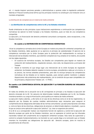 art. 45 manda imponer sanciones penales y administrativas a quienes violen la legislación ambiental. 
Además el Tribunal Constitucional afirma que los principios rectores no constituyen una invitación sino un 
mandato al legislador. 
La distribución de competencias en materia de medio ambiente 
1. La distribución de competencias entre la UE y los Estados miembros 
Puede sintetizarse en dos principios cuyas matizaciones expondremos a continuación:Las competencias 
normativas las ejercen la Unión Europea y los Estados miembros, pues se trata de una competencia 
compartida. 
La ejecución y la financiación del derecho ambiental comunitario corresponde, salvo excepciones, a los 
Estados miembros. 
En cuanto a la DISTRIBUCIÓN DE COMPETENCIAS NORMATIVAS 
Al ser la competencia normativa de la Unión Europea en materia de protección ambiental compartida con 
los Estados miembros, debe ajustarse en su ejercicio al principio de subsidiariedad. El ejercicio de la 
competencia normativa por la Unión Europea para la protección del medioambiente no excluye la 
intervención de los Estados miembros, que ostentan competencias muy amplias en la materia, de acuerdo 
con las reglas siguientes: 
• En ausencia de normativa europea, los Estados son competentes para legislar en materia de 
protección del medioambiente, respetando siempre, claro está, las disposiciones y principios del 
Tratado. 
• Desde el momento en que tenga lugar una intervención de la Unión Europea de regulación 
ambiental, los Estados deberán respetar la norma europea, procediendo a adecuar a la misma, si 
es preciso, las normas estatales preexistentes, pero ello no excluye tampoco las competencias 
normativas de los Estados en la materia regulada, pues siempre podrán mantener o adoptar 
disposiciones más protectoras del medioambiente, con la condición de que sean compatibles con 
los principios y disposiciones Tratado (art. 193 TFUE). 
En cuanto a LA COMPETENCIA ESTATAL DE EJECUCIÓN Y LA FUNCIÓN EUROPEA DE VIGILANCIA 
Y CONTROL 
En todos los ámbitos de la actuación de la UE corresponde en principio a los Estados la ejecución del 
derecho emanado de la UE. Sin perjuicio de determinadas medidas adoptadas por la UE, los Estados 
miembros tendrán a su cargo la financiación y de la política en materia de medio ambiente. 
La ejecución implica además, y ello tanto en el caso de las directivas como en el de los reglamentos, la 
adopción por los Estados de cuantas medidas administrativas sean necesarias para asegurar el 
cumplimiento de las obligaciones derivadas de las normas comunitarias (ya sean prescripciones concretas 
o, como es típico de las directivas, obligaciones de alcanzar un determinado objetivo o resultado), que es 
lo que se conoce como aplicación o ejecución "práctica” (ej. crear un organismo de control). 
A la UE le va a corresponder realizar una importante función de vigilancia y control de la ejecución del 
Derecho europeo por parte de los Estados miembros, que se superpone al control que los tribunales 
nacionales realizan del cumplimiento de la legislación ambiental europea. Esta tarea de supervisión y 
control le compete fundamentalmente a la Comisión la cual cuando llega a la conclusión que un Estado 
miembro ha incumplido sus obligaciones de ejecución del Derecho europeo, pone en marcha el 
procedimiento de infracción. 
 