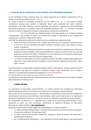 2. La distribución de competencias entre el Estado y las Comunidades Autónomas 
La CE contempla el medio ambiente como una materia específica en el reparto competenci al entre el 
Estado y las CCAA que diseñan los arts. 148 y 149. 
En cuanto al reparto de facultades normativas, hay que aludir al art. 149.1.23, que otorga al Estado 
competencia exclusiva para aprobar la legislación básica sobre protección del medio ambiente, 
permitiendo a las CCAA establecer normas adicionales de protección (mediarán las correspondientes 
previsiones estatutarias). En cuanto al reparto de facultades ejecutivas, el art. 148.1.9 permite a las CCAA 
ejecutar el total de la legislación ambiental (estatal básica y autonómica de desarrollo). 
* El TC ha entendido que legislación básica será toda aquella que el Estado considere 
“indispensable” para proteger el medio, con el límite de no llegar al vaciamiento de las competencias 
autonómicas (no permitir márgenes de mejora). 
Las CCAA han expandido ampliamente el ejercicio de sus competencias medioambientales: 
• Todos los Estatutos de Autonomía han recogido la previsión de una competencia medioambiental, 
al hilo de la cual han aprobado abundante normativa ambiental propia (que respeta la básica 
estatal, recordemos). 
• Un buen número de Estatutos de Autonomía acogen como exclusiva la competencia en materia de 
espacios naturales protegidos (título que expresamente no aparece escrito en la CE y que, por ello 
puede ser asumido por las CCAA). Finalmente no es tal (pensemos en la normativa estatal sobre 
Parques Nacionales, patrimonio natural y biodiversidad…..). 
• Las CCAA han desarrollado normativa ambiental al amparo de títulos competenciales propios pero 
diferentes, si bien estrechamente vinculados al medio ambiente: ordenación del territorio, caza y 
pesca, montes…. 
En este escenario la conflictividad competencial Estado-CCAA ha sido habitual, viéndose potenciada por la 
difícil articulación del deber de transponer el Derecho europeo (mala coordinación que se traduce, 
además, en incumplimiento del deber de transposición o mala transposición). 
IV. Apuntes básicos sobre organización administrativa ambiental 
La organización de la Administración ambiental de nuestro país bien condicionada por el modelo de Estado 
descentralizado que instituye la CE. 
A NIVEL ESTATAL 
La organización ha presentado, tradicionalmente, un carácter sectorial (las competencias ambientales 
estaban distribuidas entre los ministerios cuyas intervenciones afectaban al medio ambiente. 
Esta tendencia se invirtió desde los años 70, observándose una progresiva concentración de competencias 
ambientales en estructuras administrativas especializadas y cada vez de mayor peso en la organización 
ministerial. Esa tendencia culmina en 1996 con la creación de un Ministerio específico de medio ambiente. 
La remodelación ministerial de 2011, presidida por la reducción de estructuras administrativas (crisis) 
determinó su fusión con otros ministerios (actualmente se denomina Ministerio de Agricultura, 
Alimentación y Medio Ambiente. Ver organigrama). 
Asociados a este Ministerio existen organismos especializados en materia ambiental: 
• La “Agencia Estatal de Meteorología” (autoridad que presta los servicios de competencia estatal); 
• El organismo autónomo “Parques Nacionales”; 
• El “Centro Nacional de Educación Ambiental”, dedicado a tareas de difusión de información y 
sensibilización ambiental); 
• Las “Confederaciones Hidrográficas”, con importantes funciones sobre gestión y aprovechamiento 
 