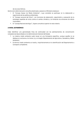 de recursos hídricos. 
Dentro de la Administración consultiva destinada a asesorar al Ministerio destacan: 
• El “Consejo Asesor de Medio Ambiente”, cuyo cometido es participar en la elaboración y 
seguimiento de las políticas ambientales. 
• El “Consejo nacional del Clima”, con funciones de elaboración, seguimiento y evaluación de la 
estrategia española de lucha contra el cambio climático y la limitación de emisiones de efecto 
invernadero. 
• El “Consejo Nacional del Agua”, órgano consultivo superior en esta materia. 
A NIVEL AUTONÓMICO 
Cabe identificar una generalizada línea de continuidad con los planteamientos de concentración 
competencial desarrollados en la Administración General del Estado. 
• La materia medio ambiente suele recaer en una Consejería específica, aunque aquélla no se 
dedique en exclusiva a la misma (ej. en Aragón Departamento de Agricultura, Ganadería y Medio 
Ambiente). 
• El término medio ambiente se inserta, mayoritariamente en la identificación del Departamento o 
Consejería competente. 
