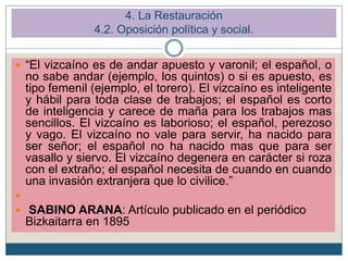  “El vizcaíno es de andar apuesto y varonil; el español, o
no sabe andar (ejemplo, los quintos) o si es apuesto, es
tipo femenil (ejemplo, el torero). El vizcaíno es inteligente
y hábil para toda clase de trabajos; el español es corto
de inteligencia y carece de maña para los trabajos mas
sencillos. El vizcaíno es laborioso; el español, perezoso
y vago. El vizcaíno no vale para servir, ha nacido para
ser señor; el español no ha nacido mas que para ser
vasallo y siervo. El vizcaíno degenera en carácter si roza
con el extraño; el español necesita de cuando en cuando
una invasión extranjera que lo civilice.”

 SABINO ARANA: Artículo publicado en el periódico
Bizkaitarra en 1895
4. La Restauración
4.2. Oposición política y social.
 