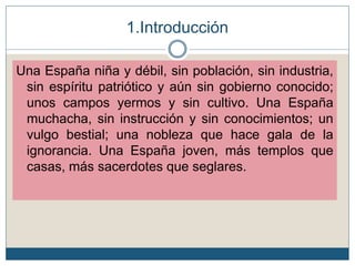 Una España niña y débil, sin población, sin industria,
sin espíritu patriótico y aún sin gobierno conocido;
unos campos yermos y sin cultivo. Una España
muchacha, sin instrucción y sin conocimientos; un
vulgo bestial; una nobleza que hace gala de la
ignorancia. Una España joven, más templos que
casas, más sacerdotes que seglares.
1.Introducción
 