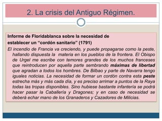 Informe de Floridablanca sobre la necesidad de
establecer un “cordón sanitario” (1791)
El incendio de Francia va creciendo, y puede propagarse como la peste,
hallando dispuesta la materia en los pueblos de la frontera. El Obispo
de Urgel me escribe con temores grandes de los muchos franceses
que reintroducen por aquella parte sembrando máximas de libertad
que agradan a todos los hombres. De Bilbao y parte de Navarra tengo
iguales noticias. La necesidad de formar un cordón contra esta peste
estrecha más y más cada día, y es preciso arrimar a puntos de la Raya
todas las tropas disponibles. Sino hubiese bastante infantería se podrá
hacer pasar la Caballería y Dragones; y en caso de necesidad se
deberá echar mano de los Granaderos y Cazadores de Milicias.
2. La crisis del Antiguo Régimen.
 