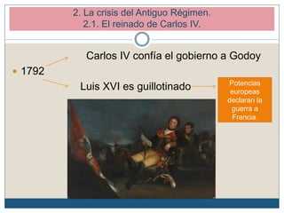 Carlos IV confía el gobierno a Godoy
 1792
Luis XVI es guillotinado Potencias
europeas
declaran la
guerra a
Francia.
2. La crisis del Antiguo Régimen.
2.1. El reinado de Carlos IV.
 