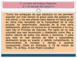  “Como los achaques de que adolezco no me permiten
soportar por más tiempo el grave peso del gobierno de
mis reinos, y me sea preciso para reparar mi salud gozar
en clima más templado de la tranquilidad de la vida
privada; he determinado, después de la mas seria
deliberación, abdicar mi corona en mi heredero y mi muy
caro hijo el Príncipe de Asturias. Por tanto es mi real
voluntad que sea reconocido y obedecido como Rey y
Señor natural de todos mis reinos y dominios. Y para
que este mi real decreto de libre y espontánea
abdicación tenga su exacto y debido cumplimiento, lo
comunicaréis al consejo y demás a quienes
corresponda. Dado en Aranjuez, a 19 de marzo de
1808.- Yo, el Rey.- A don Pedro Cevallos”
2. La crisis del Antiguo Régimen.
2.1. El reinado de Carlos IV.
 