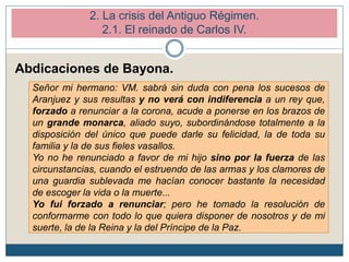 Abdicaciones de Bayona.
Señor mi hermano: VM. sabrá sin duda con pena los sucesos de
Aranjuez y sus resultas y no verá con indiferencia a un rey que,
forzado a renunciar a la corona, acude a ponerse en los brazos de
un grande monarca, aliado suyo, subordinándose totalmente a la
disposición del único que puede darle su felicidad, la de toda su
familia y la de sus fieles vasallos.
Yo no he renunciado a favor de mi hijo sino por la fuerza de las
circunstancias, cuando el estruendo de las armas y los clamores de
una guardia sublevada me hacían conocer bastante la necesidad
de escoger la vida o la muerte...
Yo fui forzado a renunciar; pero he tomado la resolución de
conformarme con todo lo que quiera disponer de nosotros y de mi
suerte, la de la Reina y la del Príncipe de la Paz.
2. La crisis del Antiguo Régimen.
2.1. El reinado de Carlos IV.
 