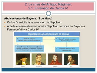Abdicaciones de Bayona. (5 de Mayo)
 Carlos IV solicita la intervención de Napoleón.
 Ante la confusa situación interior Napoleón convoca en Bayona a
Fernando VII y a Carlos IV.
2. La crisis del Antiguo Régimen.
2.1. El reinado de Carlos IV.
 