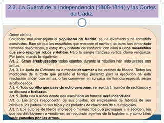 Orden del día:
Soldados: mal aconsejado el populacho de Madrid, se ha levantado y ha cometido
asesinatos. Bien sé que los españoles que merecen el nombre de tales han lamentado
tamaños desórdenes, y estoy muy distante de confundir con ellos a unos miserables
que sólo respiran robos y delitos. Pero la sangre francesa vertida clama venganza.
Por tanto, mando lo siguiente:
Art. 2. Serán arcabuceados todos cuantos durante la rebelión han sido presos con
armas.
Art. 3. La Junta de Gobierno va a mandar desarmar a los vecinos de Madrid. Todos los
moradores de la corte que pasado el tiempo prescrito para la ejecución de esta
resolución anden con armas, o las conserven en su casa sin licencia especial, serán
arcabuceados.
Art. 4. Todo corrillo que pase de ocho personas, se reputará reunión de sediciosos y
se disipará a fusilazos.
Art. 5. Toda villa o aldea donde sea asesinado un francés será incendiada.
Art. 6. Los amos responderán de sus criados, los empresarios de fábricas de sus
oficiales, los padres de sus hijos y los prelados de conventos de sus religiosos.
Art. 7. Los autores de libelos impresos o manuscritos que provoquen a la sedición, los
que los distribuyeren o vendieren, se reputarán agentes de la Inglaterra, y como tales
serán pasados por las armas.
2.2. La Guerra de la Independencia (1808-1814) y las Cortes
de Cádiz.
 