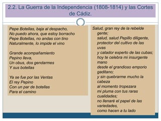 2.2. La Guerra de la Independencia (1808-1814) y las Cortes
de Cádiz.
Pepe Botellas, baja al despacho,
No puedo ahora, que estoy borracho
Pepe Botellas, no andas con tino
Naturalmente, lo impide el vino
Grande acompañamiento
Pepino lleva,
Un obus, dos gendarmes
Y sus botellas
Ya se fue por las Ventas
El rey Pepino
Con un par de botellas
Para el camino
Salud, gran rey de la rebelde
gente;
salud, salud Pepillo diligente,
protector del cultivo de las
uvas
y catador experto de las cubas;
hoy te celebra mi insurgente
mano
desde el grandioso emporio
gaditano;
y sin quebrarme mucho la
cabeza
al momento tropezara
mi pluma con tus raras
cualidades;
no llenaré el papel de las
variedades,
como hacen a tu lado
 
