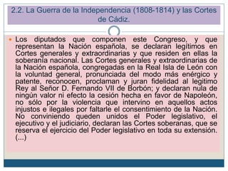 2.2. La Guerra de la Independencia (1808-1814) y las Cortes
de Cádiz.
 Los diputados que componen este Congreso, y que
representan la Nación española, se declaran legítimos en
Cortes generales y extraordinarias y que residen en ellas la
soberanía nacional. Las Cortes generales y extraordinarias de
la Nación española, congregadas en la Real Isla de León con
la voluntad general, pronunciada del modo más enérgico y
patente, reconocen, proclaman y juran fidelidad al legitimo
Rey al Señor D. Fernando VII de Borbón; y declaran nula de
ningún valor ni efecto la cesión hecha en favor de Napoleón,
no sólo por la violencia que intervino en aquellos actos
injustos e ilegales por faltarle el consentimiento de la Nación.
No conviniendo queden unidos el Poder legislativo, el
ejecutivo y el judiciario, declaran las Cortes soberanas, que se
reserva el ejercicio del Poder legislativo en toda su extensión.
(...)
 