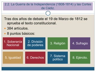 Tras dos años de debate el 19 de Marzo de 1812 se
aprueba el texto constitucional.
 384 artículos.
 8 puntos básicos:
2.2. La Guerra de la Independencia (1808-1814) y las Cortes
de Cádiz.
1. Soberanía
Nacional
2. División
de poderes
3. Religión 4. Sufragio
5. Igualdad 6. Derechos
7. Sistema
político
8. Ejército.
 