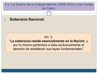 1. Soberanía Nacional.
Art. 3.
“La soberanía reside esencialmente en la Nación, y
por lo mismo pertenece a ésta exclusivamente el
derecho de establecer sus leyes fundamentales”.
2.2. La Guerra de la Independencia (1808-1814) y las Cortes
de Cádiz.
 