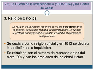 3. Religión Católica.
 Se declara como religión oficial y en 1813 se decreta
la abolición de la Inquisición.
 Se relaciona con el número de representantes del
clero (90) y con las presiones de los absolutistas.
La religión de la Nación española es y será perpetuamente
la católica, apostólica, romana, única verdadera. La Nación
la protege por leyes sabias y justas y prohíbe el ejercicio de
cualquier otra.
2.2. La Guerra de la Independencia (1808-1814) y las Cortes
de Cádiz.
 