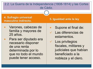 4. Sufragio universal
masculino indirecto.
5. Igualdad ante la ley
 Varones, cabezas de
familia y mayores de
25 años.
 Para ser diputado era
necesario disponer
de una renta
determinada por lo
que no todo el mundo
puede tener acceso.
 Supone el final de:
✓ Las diferencias de
estamentos.
✓ Los privilegios
fiscales, militares y
judiciales que habían
beneficiado a la
nobleza y el clero.
2.2. La Guerra de la Independencia (1808-1814) y las Cortes
de Cádiz.
 