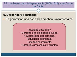 6. Derechos y libertades.
 Se garantizan una serie de derechos fundamentales:
•Igualdad ante la ley.
•Derecho a la propiedad privada.
•Inviolabilidad del domicilio.
•Educación elemental.
•Libertad de imprenta.
•Garantías procesales y penales.
2.2. La Guerra de la Independencia (1808-1814) y las Cortes
de Cádiz.
 